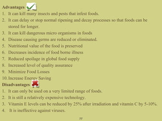 Advantages
1. It can kill many insects and pests that infest foods.
2. It can delay or stop normal ripening and decay processes so that foods can be
stored for longer.
3. It can kill dangerous micro organisms in foods
4. Disease causing germs are reduced or eliminated.
5. Nutritional value of the food is preserved
6. Decreases incidence of food borne illness
7. Reduced spoilage in global food supply
8. Increased level of quality assurance
9. Minimize Food Losses
10.Increase Energy Saving
Disadvantages
1. It can only be used on a very limited range of foods.
2. It is still a relatively expensive technology.
3. Vitamin E levels can be reduced by 25% after irradiation and vitamin C by 5-10%.
4. It is ineffective against viruses.
77
 
