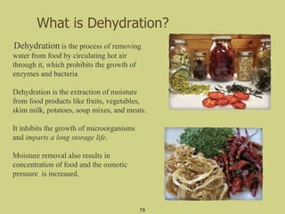 What is Dehydration?
Dehydration is the process of removing
water from food by circulating hot air
through it, which prohibits the growth of
enzymes and bacteria
Dehydration is the extraction of moisture
from food products like fruits, vegetables,
skim milk, potatoes, soup mixes, and meats.
It inhibits the growth of microorganisms
and imparts a long storage life.
Moisture removal also results in
concentration of food and the osmotic
pressure is increased.
79
 