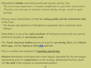 •Dehydration inhibits microbial growth and enzyme activity, but;
The processing temperature is usually insufficient to cause their inactivation.
Therefore any increase in moisture content during storage, result in rapid
spoilage.
•Drying causes deterioration of both the eating quality and the nutritional value
of the food.
The design and operation of dehydration equipment aim to minimize these
changes.
•Dehydration is one of the oldest methods of food preservation and was used by
prehistoric peoples in sun-drying seeds.
•The North American Indians preserved meat by sun-drying slices, the Chinese
dried eggs, and the Japanese dried fish and rice.
•This is a modern development of smoking and drying.
•Modern dehydration techniques have been largely stimulated by the advantages
dehydration gives in compactness; on the average, dehydrated food has about
1/15 the bulk of the original or reconstituted product.
80
 