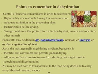 • Control of bacterial contaminants in dried foods requires
High-quality raw materials having low contamination.
Adequate sanitation in the processing plant.
Pasteurization before drying.
Storage conditions that protect from infection by dust, insects, and rodents or
other animals
•Foodstuffs may be dried in air, superheated steam, vacuum, or inert gas or
by direct application of heat.
•Air is the most generally used drying medium, because it is
Plentiful and convenient and permits gradual drying,
Allowing sufficient control to avoid overheating that might result in
scorching and discolouration.
•Air may be used both to transport heat to the food being dried and to carry
away liberated moisture vapour
81
Points to remember in dehydration
 