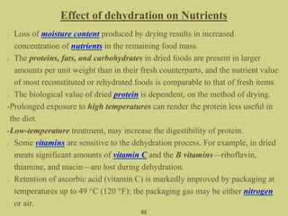 Loss of moisture content produced by drying results in increased
concentration of nutrients in the remaining food mass.
The proteins, fats, and carbohydrates in dried foods are present in larger
amounts per unit weight than in their fresh counterparts, and the nutrient value
of most reconstituted or rehydrated foods is comparable to that of fresh items.
The biological value of dried protein is dependent, on the method of drying.
•Prolonged exposure to high temperatures can render the protein less useful in
the diet.
•Low-temperature treatment, may increase the digestibility of protein.
Some vitamins are sensitive to the dehydration process. For example, in dried
meats significant amounts of vitamin C and the B vitamins—riboflavin,
thiamine, and niacin—are lost during dehydration.
Retention of ascorbic acid (vitamin C) is markedly improved by packaging at
temperatures up to 49 °C (120 °F); the packaging gas may be either nitrogen
or air.
Effect of dehydration on Nutrients
82
 