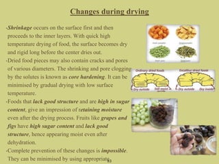 •Shrinkage occurs on the surface first and then
proceeds to the inner layers. With quick high
temperature drying of food, the surface becomes dry
and rigid long before the center dries out.
•Dried food pieces may also contain cracks and pores
of various diameters. The shrinking and pore clogging
by the solutes is known as core hardening. It can be
minimised by gradual drying with low surface
temperature.
•Foods that lack good structure and are high in sugar
content, give an impression of retaining moisture
even after the drying process. Fruits like grapes and
figs have high sugar content and lack good
structure, hence appearing moist even after
dehydration.
•Complete prevention of these changes is impossible.
They can be minimised by using appropriate83
Changes during drying
 