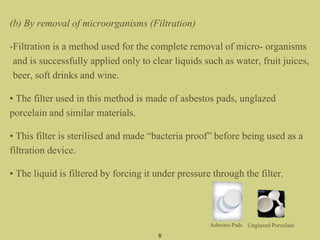 (b) By removal of microorganisms (Filtration)
•Filtration is a method used for the complete removal of micro- organisms
and is successfully applied only to clear liquids such as water, fruit juices,
beer, soft drinks and wine.
• The filter used in this method is made of asbestos pads, unglazed
porcelain and similar materials.
• This filter is sterilised and made “bacteria proof” before being used as a
filtration device.
• The liquid is filtered by forcing it under pressure through the filter.
8
Asbestos Pads Unglazed Porcelain
 