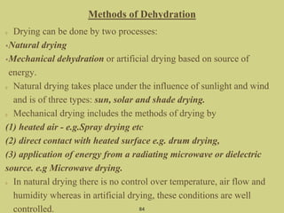 Methods of Dehydration
Drying can be done by two processes:
•Natural drying
•Mechanical dehydration or artificial drying based on source of
energy.
Natural drying takes place under the influence of sunlight and wind
and is of three types: sun, solar and shade drying.
Mechanical drying includes the methods of drying by
(1) heated air - e.g.Spray drying etc
(2) direct contact with heated surface e.g. drum drying,
(3) application of energy from a radiating microwave or dielectric
source. e.g Microwave drying.
In natural drying there is no control over temperature, air flow and
humidity whereas in artificial drying, these conditions are well
controlled. 84
 