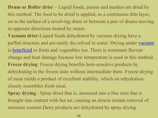Drum or Roller drier – Liquid foods, purees and mashes are dried by
this method. The food to be dried is applied, as a continuous thin layer,
on to the surface of a revolving drum or between a pair of drums moving
in opposite directions heated by steam.
Vacuum drier-Liquid foods dehydrated by vacuum drying have a
puffed structure and are easily dis-solved in water. Drying under vacuum
is beneficial to fruits and vegetables too. There is minimum flavour
change and heat damage because low temperature is used in this method.
Freeze drying: Freeze drying benefits heat-sensitive products by
dehydrating in the frozen state without intermediate thaw. Freeze-drying
of meat yields a product of excellent stability, which on rehydration
closely resembles fresh meat.
Spray drying : Spray dried that is, atomized into a fine mist that is
brought into contact with hot air, causing an almost instant removal of
moisture content.Dairy products are dehydrated by spray drying.
85
 