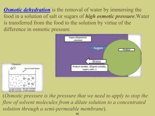 Osmotic dehydration is the removal of water by immersing the
food in a solution of salt or sugars of high osmotic pressure.Water
is transferred from the food to the solution by virtue of the
difference in osmotic pressure.
88
(Osmotic pressure is the pressure that we need to apply to stop the
flow of solvent molecules from a dilute solution to a concentrated
solution through a semi-permeable membrane).
 