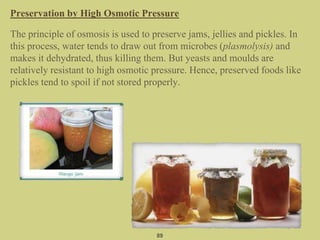Preservation by High Osmotic Pressure
The principle of osmosis is used to preserve jams, jellies and pickles. In
this process, water tends to draw out from microbes (plasmolysis) and
makes it dehydrated, thus killing them. But yeasts and moulds are
relatively resistant to high osmotic pressure. Hence, preserved foods like
pickles tend to spoil if not stored properly.
89
 