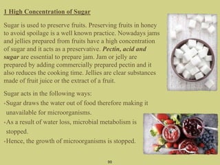 1 High Concentration of Sugar
Sugar is used to preserve fruits. Preserving fruits in honey
to avoid spoilage is a well known practice. Nowadays jams
and jellies prepared from fruits have a high concentration
of sugar and it acts as a preservative. Pectin, acid and
sugar are essential to prepare jam. Jam or jelly are
prepared by adding commercially prepared pectin and it
also reduces the cooking time. Jellies are clear substances
made of fruit juice or the extract of a fruit.
Sugar acts in the following ways:
•Sugar draws the water out of food therefore making it
unavailable for microorganisms.
•As a result of water loss, microbial metabolism is
stopped.
•Hence, the growth of microorganisms is stopped.
90
 