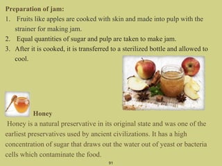 Preparation of jam:
1. Fruits like apples are cooked with skin and made into pulp with the
strainer for making jam.
2. Equal quantities of sugar and pulp are taken to make jam.
3. After it is cooked, it is transferred to a sterilized bottle and allowed to
cool.
Honey
Honey is a natural preservative in its original state and was one of the
earliest preservatives used by ancient civilizations. It has a high
concentration of sugar that draws out the water out of yeast or bacteria
cells which contaminate the food.
91
 