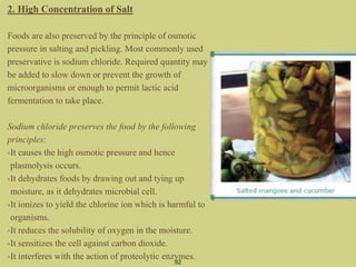 2. High Concentration of Salt
Foods are also preserved by the principle of osmotic
pressure in salting and pickling. Most commonly used
preservative is sodium chloride. Required quantity may
be added to slow down or prevent the growth of
microorganisms or enough to permit lactic acid
fermentation to take place.
Sodium chloride preserves the food by the following
principles:
•It causes the high osmotic pressure and hence
plasmolysis occurs.
•It dehydrates foods by drawing out and tying up
moisture, as it dehydrates microbial cell.
•It ionizes to yield the chlorine ion which is harmful to
organisms.
•It reduces the solubility of oxygen in the moisture.
•It sensitizes the cell against carbon dioxide.
•It interferes with the action of proteolytic enzymes.
92
 