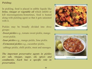 Pickling:
In pickling, food is placed in edible liquids like
brine, vinegar or vegetable oil which inhibit or
kill microorganisms.Sometimes, food is heated
along with pickling agent so that it gets saturated
with it.
Pickles may be broadly divided into three
groups:
•Sweet pickles e.g., tomato sweet pickle, mango
sweet pickle.
•Sour pickles e.g., mango pickle, lime pickle.
•Fermented pickles e.g., cucumber pickle,
cabbage pickle, chilli pickle, meat and sausages.
The important preservative agents in pickles
are salt, vinegar, sugar, oil, spices and
condiments. Each has a specific role in
preservation.
93
 