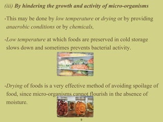 (iii) By hindering the growth and activity of micro-organisms
•This may be done by low temperature or drying or by providing
anaerobic conditions or by chemicals,
•Low temperature at which foods are preserved in cold storage
slows down and sometimes prevents bacterial activity.
•Drying of foods is a very effective method of avoiding spoilage of
food, since micro-organisms cannot flourish in the absence of
moisture.
9
 