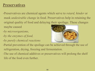 Preservatives
•Preservatives are chemical agents which serve to retard, hinder or
mask undesirable change in food. Preservatives help in retaining the
original quality of food and delaying their spoilage. These changes
maybe caused
•by microorganisms,
•by the enzymes of food,
•by purely chemical reactions
•Partial prevention of the spoilage can be achieved through the use of
refrigeration, drying, freezing and fermentation.
•The use of chemical additives or preservatives will prolong the shelf
life of the food even further.
95
 