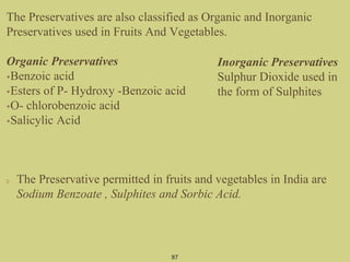 The Preservatives are also classified as Organic and Inorganic
Preservatives used in Fruits And Vegetables.
Organic Preservatives
•Benzoic acid
•Esters of P- Hydroxy -Benzoic acid
•O- chlorobenzoic acid
•Salicylic Acid
The Preservative permitted in fruits and vegetables in India are
Sodium Benzoate , Sulphites and Sorbic Acid.
97
Inorganic Preservatives
Sulphur Dioxide used in
the form of Sulphites
 