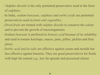 • Sulphur dioxide is the only permitted preservative used in the form
of sulphites.
•In India, sodium benzoate, sulphites and sorbic acids are permitted
preservatives used in fruits and vegetables.
•Dried fruits are treated with sulphur dioxide to conserve the colour
and to prevent the growth of microorganisms
•Sodium benzoate is preferred to benzoic acid because of its solubility
and used in tomato ketchups, sauces, jams, jellies, pickles and fruit
juices .
•Sorbic acid and its salts are effective against yeasts and moulds but
less effective against bacteria. They are good preservatives for foods
with high fat content e.g., low fat spreads and processed cheese
98
 