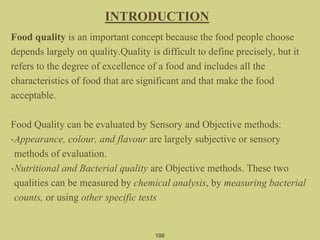 Food quality is an important concept because the food people choose
depends largely on quality.Quality is difficult to define precisely, but it
refers to the degree of excellence of a food and includes all the
characteristics of food that are significant and that make the food
acceptable.
Food Quality can be evaluated by Sensory and Objective methods:
•Appearance, colour, and flavour are largely subjective or sensory
methods of evaluation.
•Nutritional and Bacterial quality are Objective methods. These two
qualities can be measured by chemical analysis, by measuring bacterial
counts, or using other specific tests
INTRODUCTION
100
 