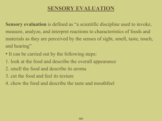 SENSORY EVALUATION
Sensory evaluation is defined as “a scientific discipline used to invoke,
measure, analyze, and interpret reactions to characteristics of foods and
materials as they are perceived by the senses of sight, smell, taste, touch,
and hearing”
• It can be carried out by the following steps:
1. look at the food and describe the overall appearance
2. smell the food and describe its aroma
3. cut the food and feel its texture
4. chew the food and describe the taste and mouthfeel
101
 