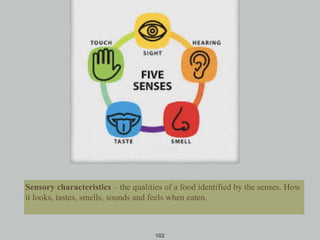 102
Sensory characteristics – the qualities of a food identified by the senses. How
it looks, tastes, smells, sounds and feels when eaten.
 
