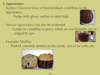1.Appearance
Surface Characteristics of food products contribute to the
appearance.
Fudge with glossy surface is rated high.
Interior appearance can also be evaluated.
Lumps in a pudding or gravy which are not desirable can be
judged by eye.
Example: Muffins
Peaked, rounded, tunnels on the inside, size of air cells, etc
103
 