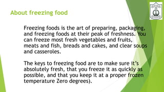About freezing food
Freezing foods is the art of preparing, packaging,
and freezing foods at their peak of freshness. You
can freeze most fresh vegetables and fruits,
meats and fish, breads and cakes, and clear soups
and casseroles.
The keys to freezing food are to make sure it’s
absolutely fresh, that you freeze it as quickly as
possible, and that you keep it at a proper frozen
temperature Zero degrees).
 