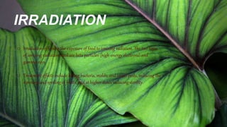 IRRADIATION
o Irradiation of food is the exposure of food to ionizing radiation. The two types
of ionizing radiation used are beta particles (high-energy electrons) and
gamma rays.
o Treatment effects include killing bacteria, molds, and insect pests, reducing the
ripening and spoiling of fruits, and at higher doses inducing sterility.
 