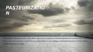 PASTEURIZATIO
N
Pasteurization is exposing (a food, as milk, cheese, yogurt, beer, or wine) to an elevated temperature for a period of time sufficient to
destroy certain microorganisms, as those that can produce disease or cause spoilage or undesirable fermentation of food, without
radically altering taste or quality.
 