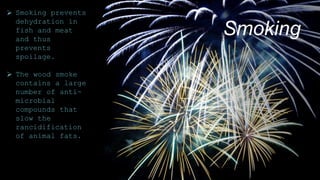 Smoking
 Smoking prevents
dehydration in
fish and meat
and thus
prevents
spoilage.
 The wood smoke
contains a large
number of anti-
microbial
compounds that
slow the
rancidification
of animal fats.
 