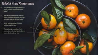 What is FoodPreservation
• Foodpreservationis one of themethodsto
protectfoodfromunwantedmicrobial
growth.
• Afterthefoodis produced, we store and
protectby coveringthericeand currywith
lidsto keep awayfliesand otherinsects.
• By this, we are protectingit fromany
infectioncausedby them.
• Thisis a short-termcondition. Food
preservation, on theotherhand,is doneto
preservefoodfor a longertime.
 