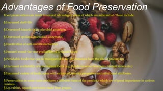 Advantages of Food Preservation
Food preservation can result in several advantages, some of which are substantial. These include:
§ Increased shelf-life
§ Decreased hazards from microbial pathogen
§ Decreased spoilage (microbial, enzymatic)
§ Inactivation of anti-nutritional factors
§ Ensured round the year availability of seasonal foods
§ Perishable foods that can be transported to far-off distances from the site of production
§ Increased availability of convenience foods (e.g. Ready-to-serve beverages, Instant mixes etc.)
§ Increased variety of foods, some with enhanced sensory properties and nutritional attributes.
§ Preservation in some cases produces a different form of the products which are of great importance in various
cuisines.
§E.g. raisins, squash and wines made from grapes.
 
