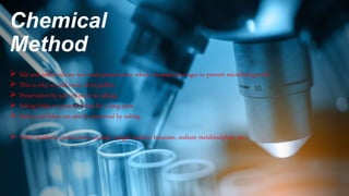 Chemical
Method
 Salt and edible oils are two main preservatives which are used since ages to prevent microbial growth.
 This is why we add extra oil to pickles.
 Preservation by salt is known as salting.
 Salting helps to preserve fruits for a long term.
 Meats and fishes can also be preserved by salting.
 Other synthetic preservatives include vinegar, sodium benzoate, sodium metabisulphite, etc.
 