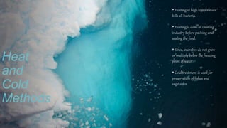 Heat
and
Cold
Methods
• Heating at high temperature
kills all bacteria.
• Heating is done in canning
industry before packing and
sealing the food.
• Since, microbes do not grow
or multiply below the freezing
point of water.
• Cold treatment is used for
preservation of fishes and
vegetables.
 