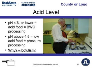 Acid Level
• pH 4.6. or lower =
  acid food = BWC
  processing
• pH above 4.6 = low
  acid food = pressure
  processing
• Why? – botulism!


                 http://homefoodpreservation.usu.edu   10
 