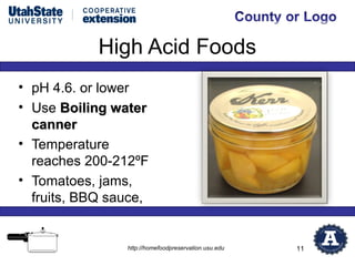 High Acid Foods
• pH 4.6. or lower
• Use Boiling water
  canner
• Temperature
  reaches 200-212ºF
• Tomatoes, jams,
  fruits, BBQ sauce,


                http://homefoodpreservation.usu.edu   11
 