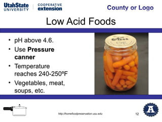 Low Acid Foods
• pH above 4.6.
• Use Pressure
  canner
• Temperature
  reaches 240-250ºF
• Vegetables, meat,
  soups, etc.


               http://homefoodpreservation.usu.edu   12
 