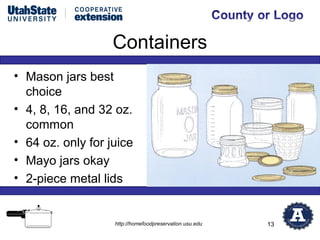 Containers
• Mason jars best
  choice
• 4, 8, 16, and 32 oz.
  common
• 64 oz. only for juice
• Mayo jars okay
• 2-piece metal lids


                   http://homefoodpreservation.usu.edu   13
 