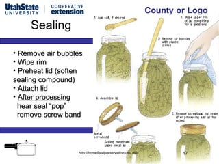Sealing

• Remove air bubbles
• Wipe rim
• Preheat lid (soften
sealing compound)
• Attach lid
• After processing
  hear seal “pop”
  remove screw band




                   http://homefoodpreservation.usu.edu   17
 
