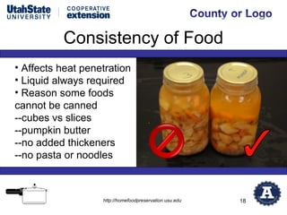 Consistency of Food
• Affects heat penetration
• Liquid always required
• Reason some foods
cannot be canned
--cubes vs slices
--pumpkin butter
--no added thickeners
--no pasta or noodles



                   http://homefoodpreservation.usu.edu   18
 