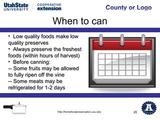 When to can
• Low quality foods make low
quality preserves
• Always preserve the freshest
foods (within hours of harvest)
• Before canning:
-- Some fruits may be allowed
to fully ripen off the vine
-- Some meats may be
refrigerated for 1-2 days



                    http://homefoodpreservation.usu.edu   20
 