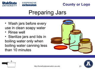 Preparing Jars
• Wash jars before every
use in clean soapy water
• Rinse well
• Sterilize jars and lids in
boiling water only when
boiling water canning less
than 10 minutes



                   http://homefoodpreservation.usu.edu   21
 