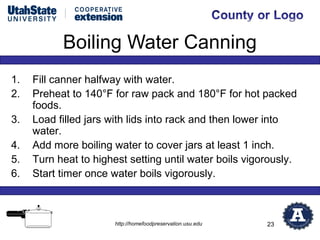 Boiling Water Canning
1.   Fill canner halfway with water.
2.   Preheat to 140°F for raw pack and 180°F for hot packed
     foods.
3.   Load filled jars with lids into rack and then lower into
     water.
4.   Add more boiling water to cover jars at least 1 inch.
5.   Turn heat to highest setting until water boils vigorously.
6.   Start timer once water boils vigorously.



                       http://homefoodpreservation.usu.edu   23
 