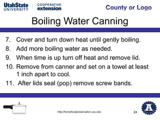 Boiling Water Canning
7.  Cover and turn down heat until gently boiling.
8.  Add more boiling water as needed.
9.  When time is up turn off heat and remove lid.
10. Remove from canner and set on a towel at least
    1 inch apart to cool.
11. After lids seal (pop) remove screw bands.



                  http://homefoodpreservation.usu.edu   24
 