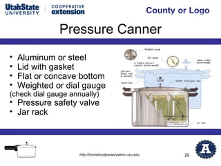 Pressure Canner
•   Aluminum or steel
•   Lid with gasket
•   Flat or concave bottom
•   Weighted or dial gauge
(check dial gauge annually)
• Pressure safety valve
• Jar rack



                     http://homefoodpreservation.usu.edu   25
 