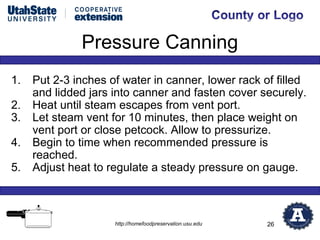 Pressure Canning
1.   Put 2-3 inches of water in canner, lower rack of filled
     and lidded jars into canner and fasten cover securely.
2.   Heat until steam escapes from vent port.
3.   Let steam vent for 10 minutes, then place weight on
     vent port or close petcock. Allow to pressurize.
4.   Begin to time when recommended pressure is
     reached.
5.   Adjust heat to regulate a steady pressure on gauge.



                     http://homefoodpreservation.usu.edu   26
 