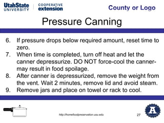 Pressure Canning
6.   If pressure drops below required amount, reset time to
     zero.
7.   When time is completed, turn off heat and let the
     canner depressurize. DO NOT force-cool the canner-
     may result in food spoilage.
8.   After canner is depressurized, remove the weight from
     the vent. Wait 2 minutes, remove lid and avoid steam.
9.   Remove jars and place on towel or rack to cool.


                     http://homefoodpreservation.usu.edu   27
 