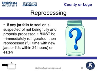 Reprocessing
• If any jar fails to seal or is
suspected of not being fully and
properly processed it MUST be
--immediately refrigerated, then
reprocessed (full time with new
jars or lids within 24 hours) or
eaten



                  http://homefoodpreservation.usu.edu   30
 