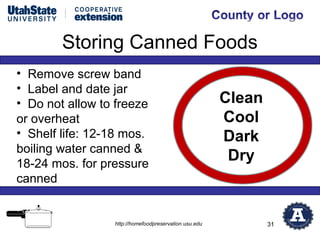 Storing Canned Foods
• Remove screw band
• Label and date jar
• Do not allow to freeze                               Clean
or overheat                                            Cool
• Shelf life: 12-18 mos.                               Dark
boiling water canned &
18-24 mos. for pressure
                                                        Dry
canned


                 http://homefoodpreservation.usu.edu           31
 