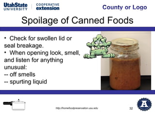 Spoilage of Canned Foods
• Check for swollen lid or
seal breakage.
• When opening look, smell,
and listen for anything
unusual:
-- off smells
-- spurting liquid



                  http://homefoodpreservation.usu.edu   32
 