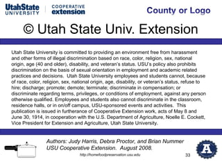 © Utah State Univ. Extension
Utah State University is committed to providing an environment free from harassment
and other forms of illegal discrimination based on race, color, religion, sex, national
origin, age (40 and older), disability, and veteran’s status. USU’s policy also prohibits
discrimination on the basis of sexual orientation in employment and academic related
practices and decisions. Utah State University employees and students cannot, because
of race, color, religion, sex, national origin, age, disability, or veteran’s status, refuse to
hire; discharge; promote; demote; terminate; discriminate in compensation; or
discriminate regarding terms, privileges, or conditions of employment, against any person
otherwise qualified. Employees and students also cannot discriminate in the classroom,
residence halls, or in on/off campus, USU-sponsored events and activities. This
publication is issued in furtherance of Cooperative Extension work, acts of May 8 and
June 30, 1914, in cooperation with the U.S. Department of Agriculture, Noelle E. Cockett,
Vice President for Extension and Agriculture, Utah State University.


                 Authors: Judy Harris, Debra Proctor, and Brian Nummer
                 USU Cooperative Extension. August 2008.
                                 http://homefoodpreservation.usu.edu                33
 