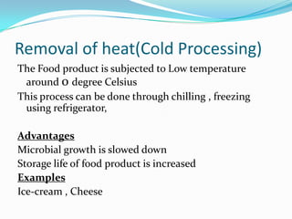 Removal of heat(Cold Processing)
The Food product is subjected to Low temperature
around 0 degree Celsius
This process can be done through chilling , freezing
using refrigerator,
Advantages
Microbial growth is slowed down
Storage life of food product is increased
Examples
Ice-cream , Cheese
 