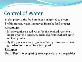 Control of Water
In this process, the food product is subjected to dryers
By this process, water is removed from the food product
Advantages
- Microorganisms need water for biochemical reactions
hence if water is removed, microorganisms will not grow
on food product
- By this process ,microorganisms don’t get free water thus
growth of microorganisms is stopped
Examples
Use of Dryers for preparing mango powder, dried vegetables
 